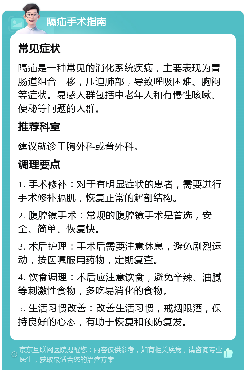 隔疝手术指南 常见症状 隔疝是一种常见的消化系统疾病，主要表现为胃肠道组合上移，压迫肺部，导致呼吸困难、胸闷等症状。易感人群包括中老年人和有慢性咳嗽、便秘等问题的人群。 推荐科室 建议就诊于胸外科或普外科。 调理要点 1. 手术修补：对于有明显症状的患者，需要进行手术修补膈肌，恢复正常的解剖结构。 2. 腹腔镜手术：常规的腹腔镜手术是首选，安全、简单、恢复快。 3. 术后护理：手术后需要注意休息，避免剧烈运动，按医嘱服用药物，定期复查。 4. 饮食调理：术后应注意饮食，避免辛辣、油腻等刺激性食物，多吃易消化的食物。 5. 生活习惯改善：改善生活习惯，戒烟限酒，保持良好的心态，有助于恢复和预防复发。