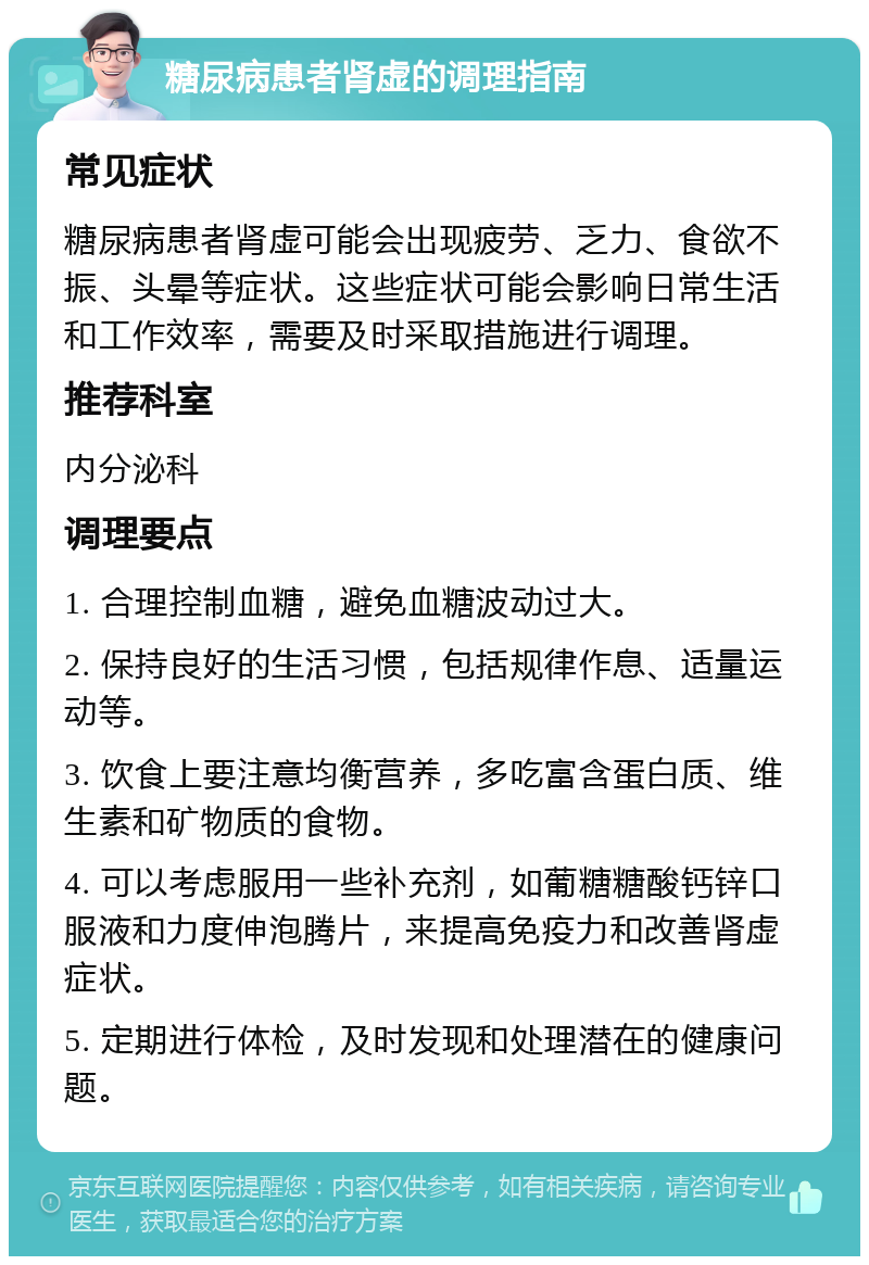 糖尿病患者肾虚的调理指南 常见症状 糖尿病患者肾虚可能会出现疲劳、乏力、食欲不振、头晕等症状。这些症状可能会影响日常生活和工作效率，需要及时采取措施进行调理。 推荐科室 内分泌科 调理要点 1. 合理控制血糖，避免血糖波动过大。 2. 保持良好的生活习惯，包括规律作息、适量运动等。 3. 饮食上要注意均衡营养，多吃富含蛋白质、维生素和矿物质的食物。 4. 可以考虑服用一些补充剂，如葡糖糖酸钙锌口服液和力度伸泡腾片，来提高免疫力和改善肾虚症状。 5. 定期进行体检，及时发现和处理潜在的健康问题。