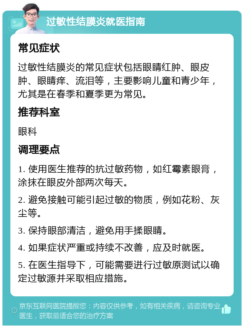 过敏性结膜炎就医指南 常见症状 过敏性结膜炎的常见症状包括眼睛红肿、眼皮肿、眼睛痒、流泪等，主要影响儿童和青少年，尤其是在春季和夏季更为常见。 推荐科室 眼科 调理要点 1. 使用医生推荐的抗过敏药物，如红霉素眼膏，涂抹在眼皮外部两次每天。 2. 避免接触可能引起过敏的物质，例如花粉、灰尘等。 3. 保持眼部清洁，避免用手揉眼睛。 4. 如果症状严重或持续不改善，应及时就医。 5. 在医生指导下，可能需要进行过敏原测试以确定过敏源并采取相应措施。