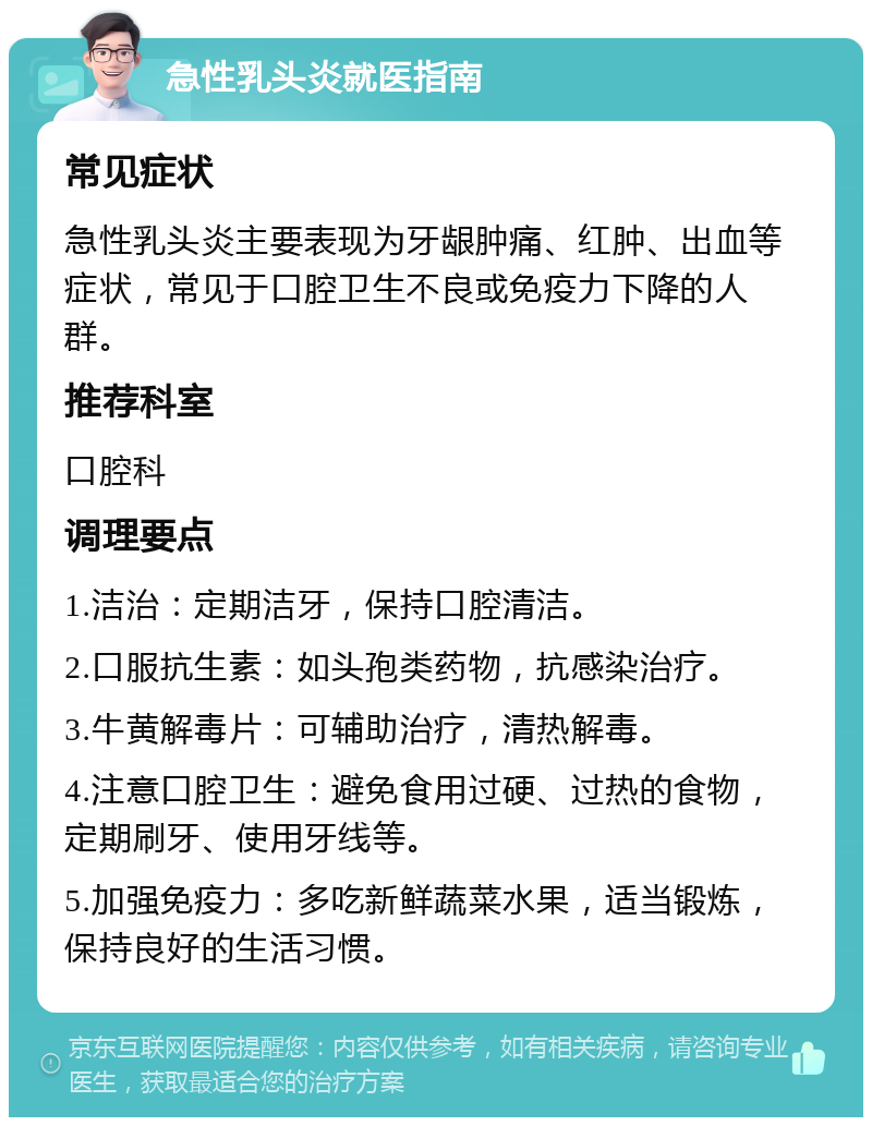 急性乳头炎就医指南 常见症状 急性乳头炎主要表现为牙龈肿痛、红肿、出血等症状，常见于口腔卫生不良或免疫力下降的人群。 推荐科室 口腔科 调理要点 1.洁治：定期洁牙，保持口腔清洁。 2.口服抗生素：如头孢类药物，抗感染治疗。 3.牛黄解毒片：可辅助治疗，清热解毒。 4.注意口腔卫生：避免食用过硬、过热的食物，定期刷牙、使用牙线等。 5.加强免疫力：多吃新鲜蔬菜水果，适当锻炼，保持良好的生活习惯。