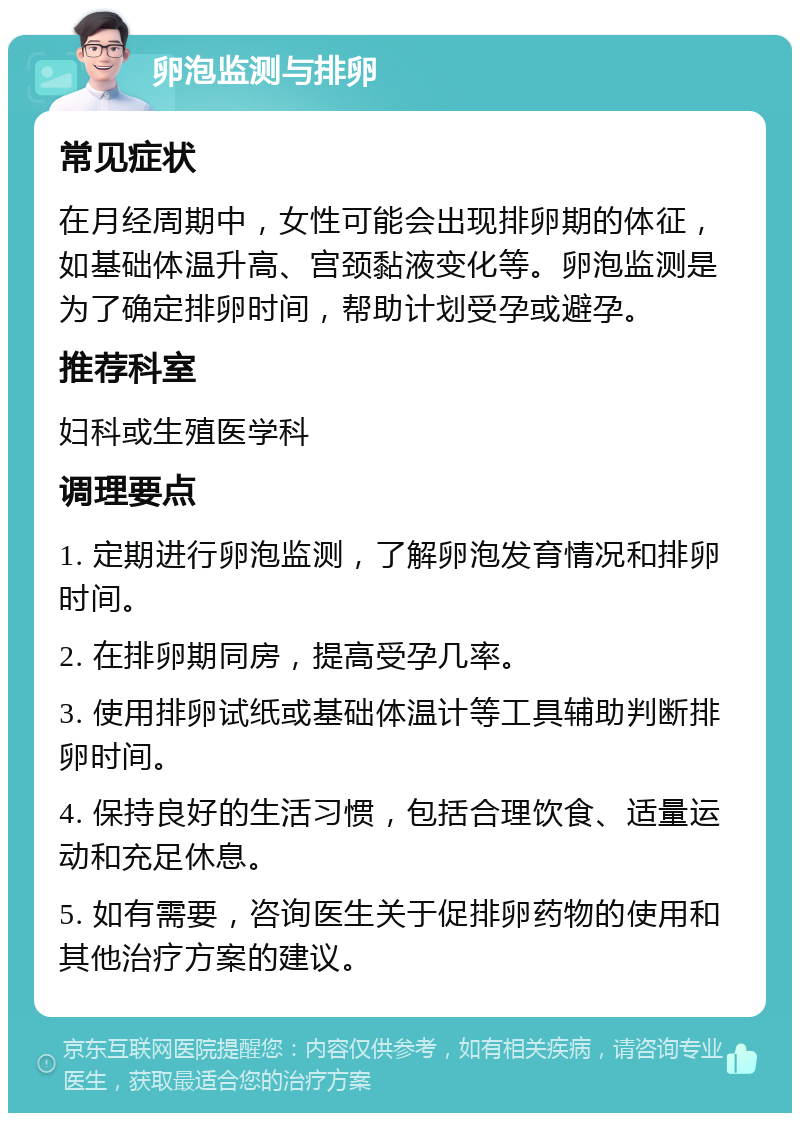 卵泡监测与排卵 常见症状 在月经周期中，女性可能会出现排卵期的体征，如基础体温升高、宫颈黏液变化等。卵泡监测是为了确定排卵时间，帮助计划受孕或避孕。 推荐科室 妇科或生殖医学科 调理要点 1. 定期进行卵泡监测，了解卵泡发育情况和排卵时间。 2. 在排卵期同房，提高受孕几率。 3. 使用排卵试纸或基础体温计等工具辅助判断排卵时间。 4. 保持良好的生活习惯，包括合理饮食、适量运动和充足休息。 5. 如有需要，咨询医生关于促排卵药物的使用和其他治疗方案的建议。