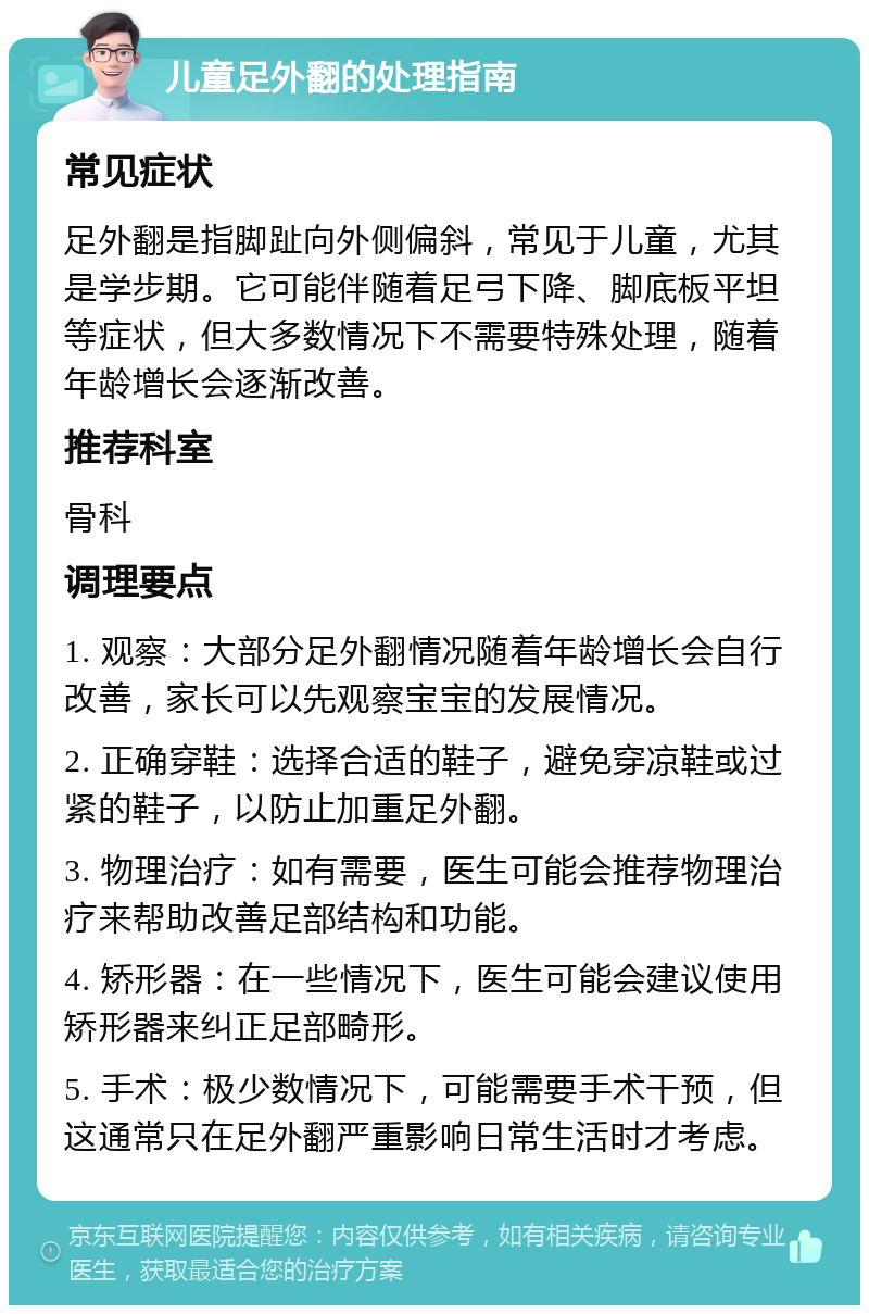 儿童足外翻的处理指南 常见症状 足外翻是指脚趾向外侧偏斜，常见于儿童，尤其是学步期。它可能伴随着足弓下降、脚底板平坦等症状，但大多数情况下不需要特殊处理，随着年龄增长会逐渐改善。 推荐科室 骨科 调理要点 1. 观察：大部分足外翻情况随着年龄增长会自行改善，家长可以先观察宝宝的发展情况。 2. 正确穿鞋：选择合适的鞋子，避免穿凉鞋或过紧的鞋子，以防止加重足外翻。 3. 物理治疗：如有需要，医生可能会推荐物理治疗来帮助改善足部结构和功能。 4. 矫形器：在一些情况下，医生可能会建议使用矫形器来纠正足部畸形。 5. 手术：极少数情况下，可能需要手术干预，但这通常只在足外翻严重影响日常生活时才考虑。