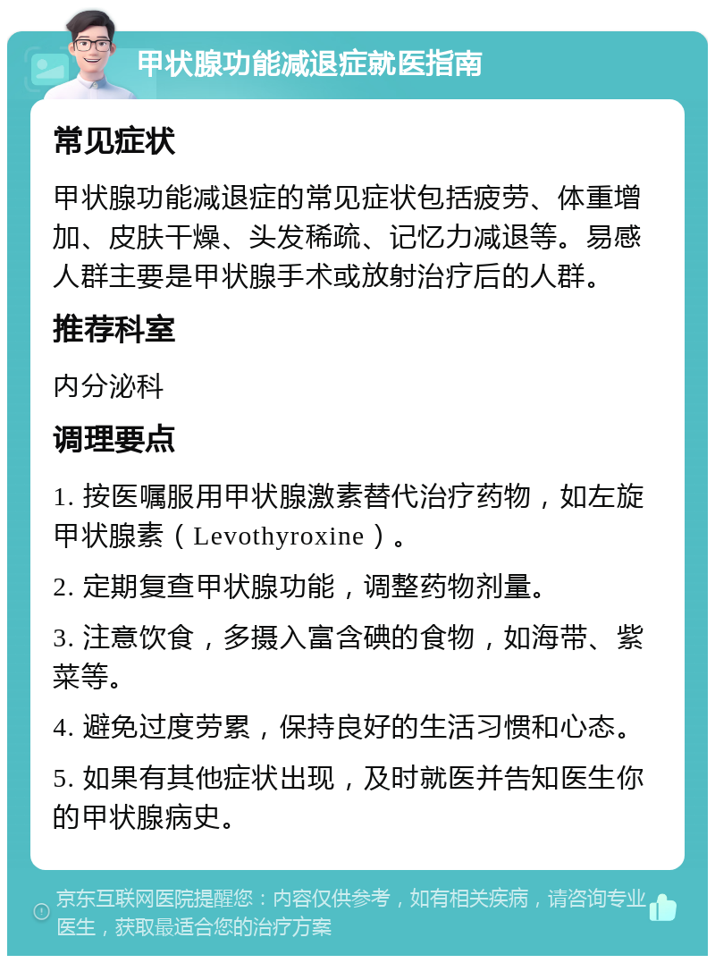 甲状腺功能减退症就医指南 常见症状 甲状腺功能减退症的常见症状包括疲劳、体重增加、皮肤干燥、头发稀疏、记忆力减退等。易感人群主要是甲状腺手术或放射治疗后的人群。 推荐科室 内分泌科 调理要点 1. 按医嘱服用甲状腺激素替代治疗药物，如左旋甲状腺素（Levothyroxine）。 2. 定期复查甲状腺功能，调整药物剂量。 3. 注意饮食，多摄入富含碘的食物，如海带、紫菜等。 4. 避免过度劳累，保持良好的生活习惯和心态。 5. 如果有其他症状出现，及时就医并告知医生你的甲状腺病史。