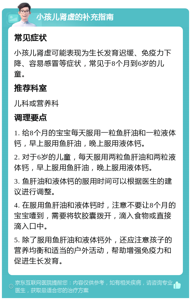 小孩儿肾虚的补充指南 常见症状 小孩儿肾虚可能表现为生长发育迟缓、免疫力下降、容易感冒等症状，常见于8个月到6岁的儿童。 推荐科室 儿科或营养科 调理要点 1. 给8个月的宝宝每天服用一粒鱼肝油和一粒液体钙，早上服用鱼肝油，晚上服用液体钙。 2. 对于6岁的儿童，每天服用两粒鱼肝油和两粒液体钙，早上服用鱼肝油，晚上服用液体钙。 3. 鱼肝油和液体钙的服用时间可以根据医生的建议进行调整。 4. 在服用鱼肝油和液体钙时，注意不要让8个月的宝宝噎到，需要将软胶囊拨开，滴入食物或直接滴入口中。 5. 除了服用鱼肝油和液体钙外，还应注意孩子的营养均衡和适当的户外活动，帮助增强免疫力和促进生长发育。