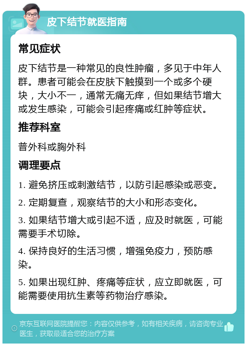 皮下结节就医指南 常见症状 皮下结节是一种常见的良性肿瘤，多见于中年人群。患者可能会在皮肤下触摸到一个或多个硬块，大小不一，通常无痛无痒，但如果结节增大或发生感染，可能会引起疼痛或红肿等症状。 推荐科室 普外科或胸外科 调理要点 1. 避免挤压或刺激结节，以防引起感染或恶变。 2. 定期复查，观察结节的大小和形态变化。 3. 如果结节增大或引起不适，应及时就医，可能需要手术切除。 4. 保持良好的生活习惯，增强免疫力，预防感染。 5. 如果出现红肿、疼痛等症状，应立即就医，可能需要使用抗生素等药物治疗感染。