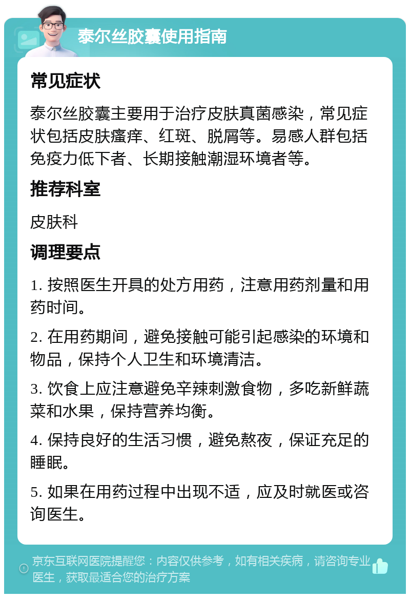 泰尔丝胶囊使用指南 常见症状 泰尔丝胶囊主要用于治疗皮肤真菌感染，常见症状包括皮肤瘙痒、红斑、脱屑等。易感人群包括免疫力低下者、长期接触潮湿环境者等。 推荐科室 皮肤科 调理要点 1. 按照医生开具的处方用药，注意用药剂量和用药时间。 2. 在用药期间，避免接触可能引起感染的环境和物品，保持个人卫生和环境清洁。 3. 饮食上应注意避免辛辣刺激食物，多吃新鲜蔬菜和水果，保持营养均衡。 4. 保持良好的生活习惯，避免熬夜，保证充足的睡眠。 5. 如果在用药过程中出现不适，应及时就医或咨询医生。