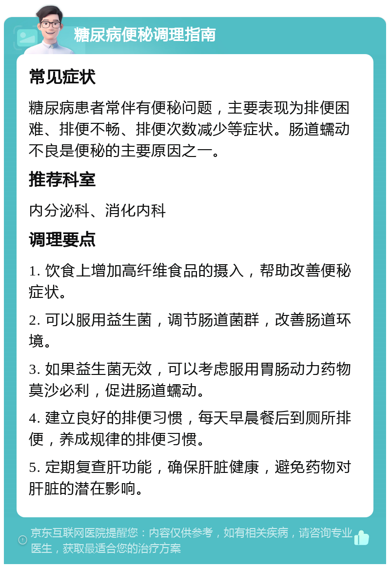 糖尿病便秘调理指南 常见症状 糖尿病患者常伴有便秘问题，主要表现为排便困难、排便不畅、排便次数减少等症状。肠道蠕动不良是便秘的主要原因之一。 推荐科室 内分泌科、消化内科 调理要点 1. 饮食上增加高纤维食品的摄入，帮助改善便秘症状。 2. 可以服用益生菌，调节肠道菌群，改善肠道环境。 3. 如果益生菌无效，可以考虑服用胃肠动力药物莫沙必利，促进肠道蠕动。 4. 建立良好的排便习惯，每天早晨餐后到厕所排便，养成规律的排便习惯。 5. 定期复查肝功能，确保肝脏健康，避免药物对肝脏的潜在影响。