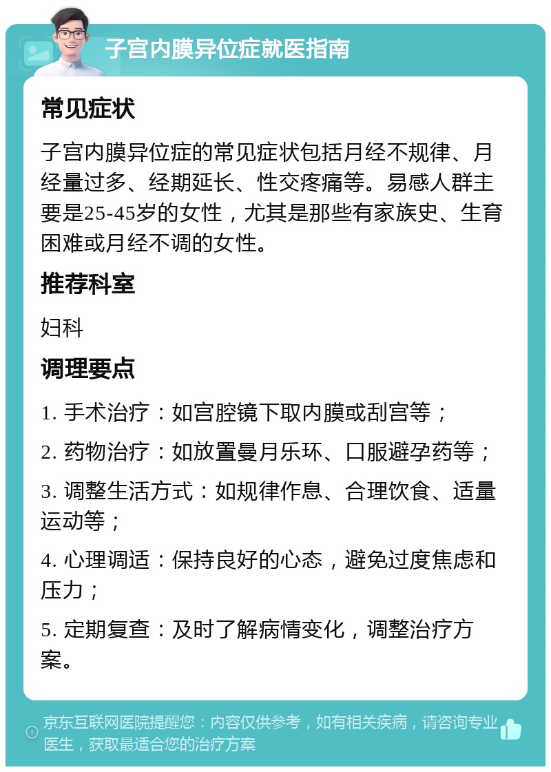 子宫内膜异位症就医指南 常见症状 子宫内膜异位症的常见症状包括月经不规律、月经量过多、经期延长、性交疼痛等。易感人群主要是25-45岁的女性，尤其是那些有家族史、生育困难或月经不调的女性。 推荐科室 妇科 调理要点 1. 手术治疗：如宫腔镜下取内膜或刮宫等； 2. 药物治疗：如放置曼月乐环、口服避孕药等； 3. 调整生活方式：如规律作息、合理饮食、适量运动等； 4. 心理调适：保持良好的心态，避免过度焦虑和压力； 5. 定期复查：及时了解病情变化，调整治疗方案。