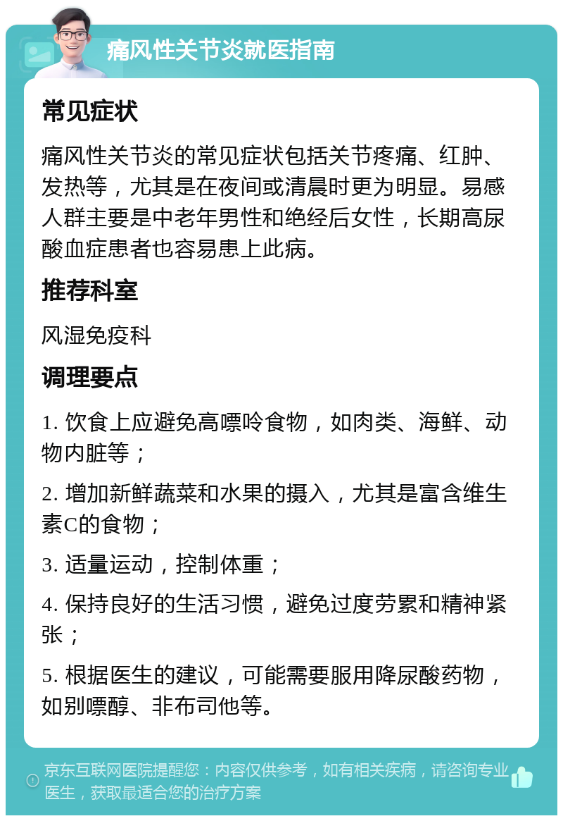 痛风性关节炎就医指南 常见症状 痛风性关节炎的常见症状包括关节疼痛、红肿、发热等，尤其是在夜间或清晨时更为明显。易感人群主要是中老年男性和绝经后女性，长期高尿酸血症患者也容易患上此病。 推荐科室 风湿免疫科 调理要点 1. 饮食上应避免高嘌呤食物，如肉类、海鲜、动物内脏等； 2. 增加新鲜蔬菜和水果的摄入，尤其是富含维生素C的食物； 3. 适量运动，控制体重； 4. 保持良好的生活习惯，避免过度劳累和精神紧张； 5. 根据医生的建议，可能需要服用降尿酸药物，如别嘌醇、非布司他等。