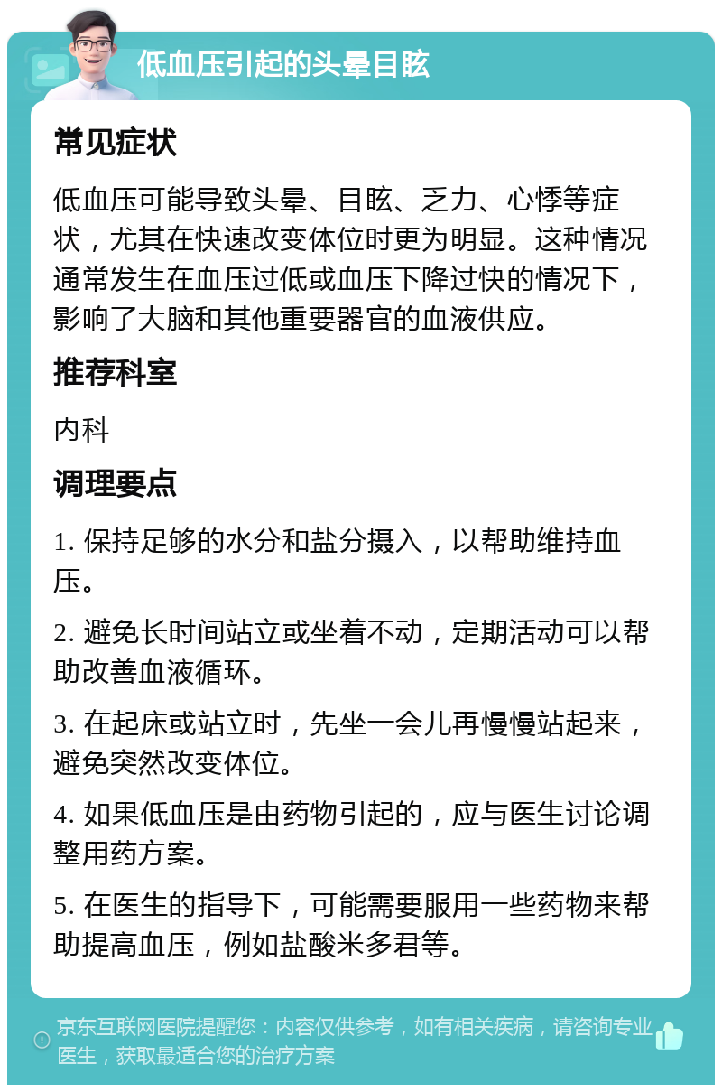 低血压引起的头晕目眩 常见症状 低血压可能导致头晕、目眩、乏力、心悸等症状，尤其在快速改变体位时更为明显。这种情况通常发生在血压过低或血压下降过快的情况下，影响了大脑和其他重要器官的血液供应。 推荐科室 内科 调理要点 1. 保持足够的水分和盐分摄入，以帮助维持血压。 2. 避免长时间站立或坐着不动，定期活动可以帮助改善血液循环。 3. 在起床或站立时，先坐一会儿再慢慢站起来，避免突然改变体位。 4. 如果低血压是由药物引起的，应与医生讨论调整用药方案。 5. 在医生的指导下，可能需要服用一些药物来帮助提高血压，例如盐酸米多君等。