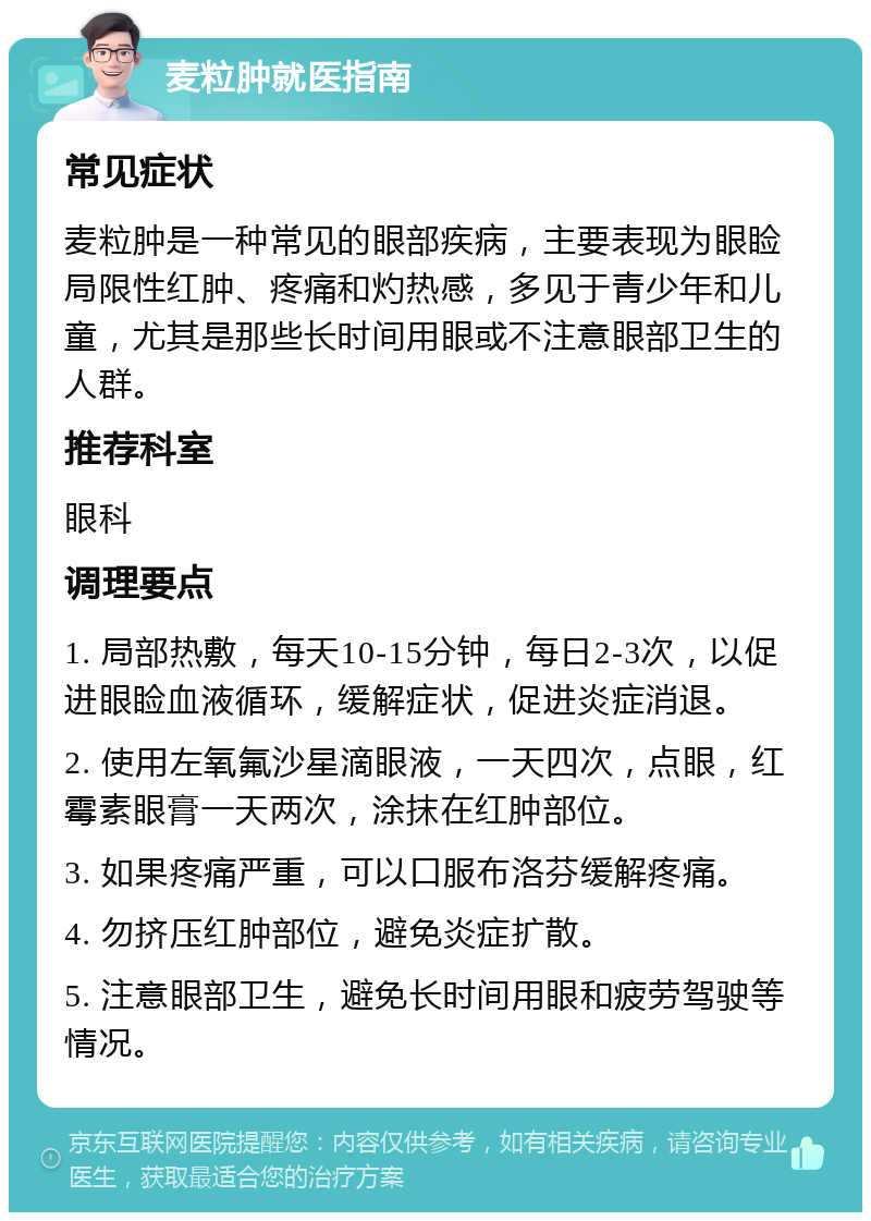 麦粒肿就医指南 常见症状 麦粒肿是一种常见的眼部疾病，主要表现为眼睑局限性红肿、疼痛和灼热感，多见于青少年和儿童，尤其是那些长时间用眼或不注意眼部卫生的人群。 推荐科室 眼科 调理要点 1. 局部热敷，每天10-15分钟，每日2-3次，以促进眼睑血液循环，缓解症状，促进炎症消退。 2. 使用左氧氟沙星滴眼液，一天四次，点眼，红霉素眼膏一天两次，涂抹在红肿部位。 3. 如果疼痛严重，可以口服布洛芬缓解疼痛。 4. 勿挤压红肿部位，避免炎症扩散。 5. 注意眼部卫生，避免长时间用眼和疲劳驾驶等情况。