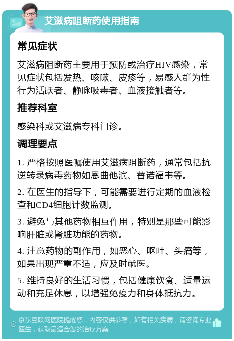 艾滋病阻断药使用指南 常见症状 艾滋病阻断药主要用于预防或治疗HIV感染，常见症状包括发热、咳嗽、皮疹等，易感人群为性行为活跃者、静脉吸毒者、血液接触者等。 推荐科室 感染科或艾滋病专科门诊。 调理要点 1. 严格按照医嘱使用艾滋病阻断药，通常包括抗逆转录病毒药物如恩曲他滨、替诺福韦等。 2. 在医生的指导下，可能需要进行定期的血液检查和CD4细胞计数监测。 3. 避免与其他药物相互作用，特别是那些可能影响肝脏或肾脏功能的药物。 4. 注意药物的副作用，如恶心、呕吐、头痛等，如果出现严重不适，应及时就医。 5. 维持良好的生活习惯，包括健康饮食、适量运动和充足休息，以增强免疫力和身体抵抗力。