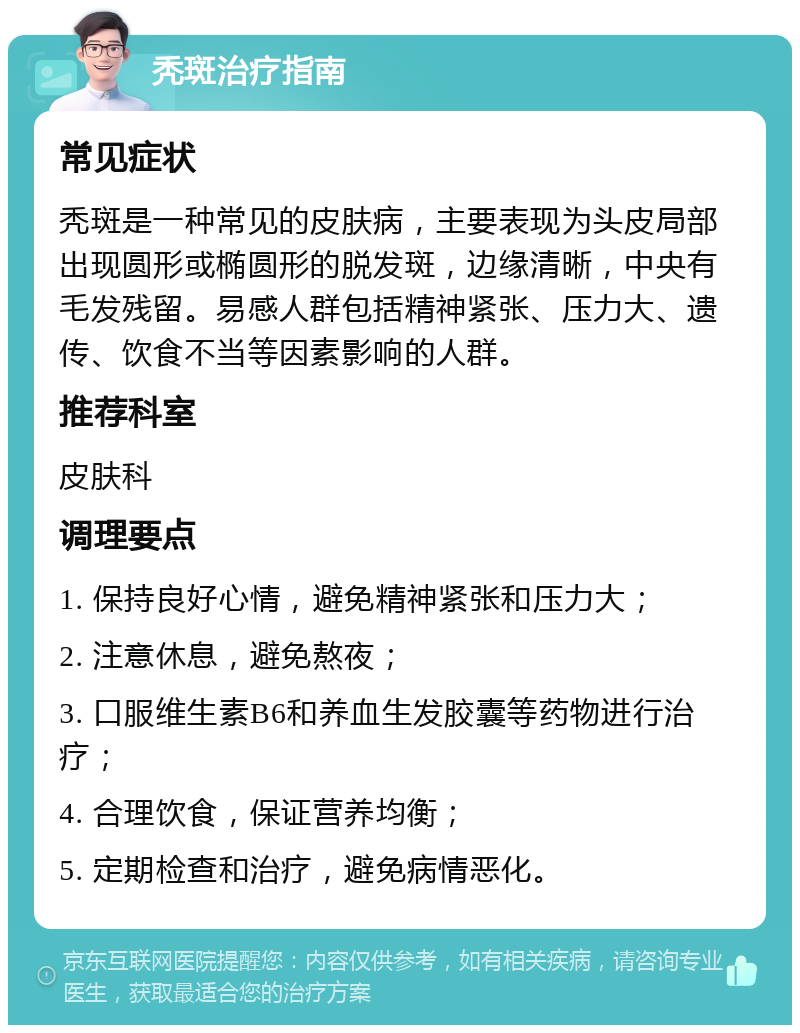 秃斑治疗指南 常见症状 秃斑是一种常见的皮肤病，主要表现为头皮局部出现圆形或椭圆形的脱发斑，边缘清晰，中央有毛发残留。易感人群包括精神紧张、压力大、遗传、饮食不当等因素影响的人群。 推荐科室 皮肤科 调理要点 1. 保持良好心情，避免精神紧张和压力大； 2. 注意休息，避免熬夜； 3. 口服维生素B6和养血生发胶囊等药物进行治疗； 4. 合理饮食，保证营养均衡； 5. 定期检查和治疗，避免病情恶化。