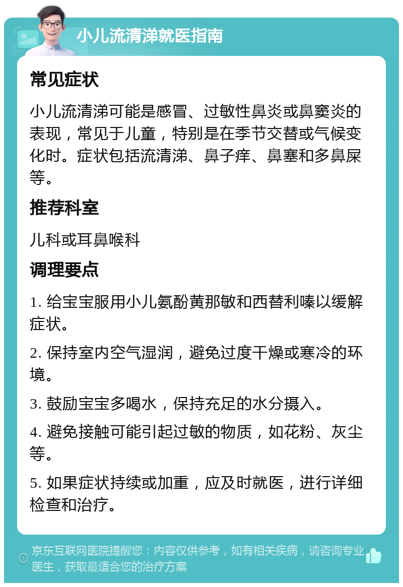 小儿流清涕就医指南 常见症状 小儿流清涕可能是感冒、过敏性鼻炎或鼻窦炎的表现，常见于儿童，特别是在季节交替或气候变化时。症状包括流清涕、鼻子痒、鼻塞和多鼻屎等。 推荐科室 儿科或耳鼻喉科 调理要点 1. 给宝宝服用小儿氨酚黄那敏和西替利嗪以缓解症状。 2. 保持室内空气湿润，避免过度干燥或寒冷的环境。 3. 鼓励宝宝多喝水，保持充足的水分摄入。 4. 避免接触可能引起过敏的物质，如花粉、灰尘等。 5. 如果症状持续或加重，应及时就医，进行详细检查和治疗。