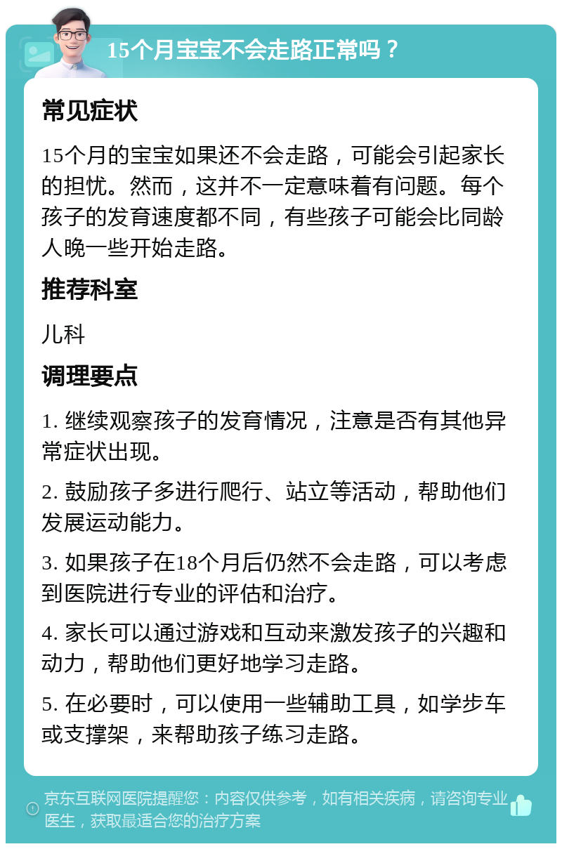 15个月宝宝不会走路正常吗？ 常见症状 15个月的宝宝如果还不会走路，可能会引起家长的担忧。然而，这并不一定意味着有问题。每个孩子的发育速度都不同，有些孩子可能会比同龄人晚一些开始走路。 推荐科室 儿科 调理要点 1. 继续观察孩子的发育情况，注意是否有其他异常症状出现。 2. 鼓励孩子多进行爬行、站立等活动，帮助他们发展运动能力。 3. 如果孩子在18个月后仍然不会走路，可以考虑到医院进行专业的评估和治疗。 4. 家长可以通过游戏和互动来激发孩子的兴趣和动力，帮助他们更好地学习走路。 5. 在必要时，可以使用一些辅助工具，如学步车或支撑架，来帮助孩子练习走路。