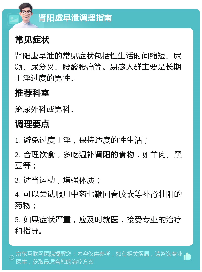 肾阳虚早泄调理指南 常见症状 肾阳虚早泄的常见症状包括性生活时间缩短、尿频、尿分叉、腰酸腰痛等。易感人群主要是长期手淫过度的男性。 推荐科室 泌尿外科或男科。 调理要点 1. 避免过度手淫，保持适度的性生活； 2. 合理饮食，多吃温补肾阳的食物，如羊肉、黑豆等； 3. 适当运动，增强体质； 4. 可以尝试服用中药七鞭回春胶囊等补肾壮阳的药物； 5. 如果症状严重，应及时就医，接受专业的治疗和指导。