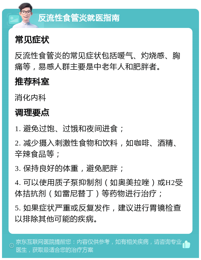 反流性食管炎就医指南 常见症状 反流性食管炎的常见症状包括嗳气、灼烧感、胸痛等，易感人群主要是中老年人和肥胖者。 推荐科室 消化内科 调理要点 1. 避免过饱、过饿和夜间进食； 2. 减少摄入刺激性食物和饮料，如咖啡、酒精、辛辣食品等； 3. 保持良好的体重，避免肥胖； 4. 可以使用质子泵抑制剂（如奥美拉唑）或H2受体拮抗剂（如雷尼替丁）等药物进行治疗； 5. 如果症状严重或反复发作，建议进行胃镜检查以排除其他可能的疾病。