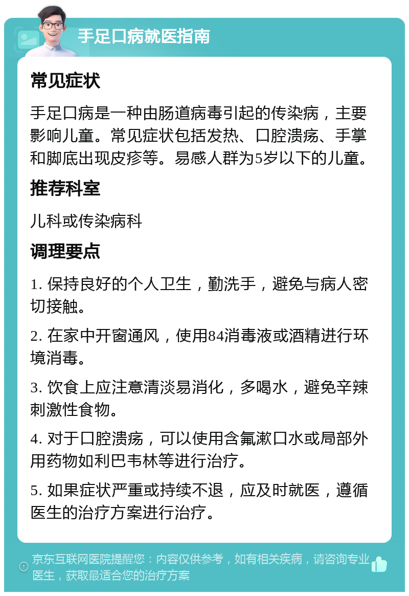 手足口病就医指南 常见症状 手足口病是一种由肠道病毒引起的传染病，主要影响儿童。常见症状包括发热、口腔溃疡、手掌和脚底出现皮疹等。易感人群为5岁以下的儿童。 推荐科室 儿科或传染病科 调理要点 1. 保持良好的个人卫生，勤洗手，避免与病人密切接触。 2. 在家中开窗通风，使用84消毒液或酒精进行环境消毒。 3. 饮食上应注意清淡易消化，多喝水，避免辛辣刺激性食物。 4. 对于口腔溃疡，可以使用含氟漱口水或局部外用药物如利巴韦林等进行治疗。 5. 如果症状严重或持续不退，应及时就医，遵循医生的治疗方案进行治疗。