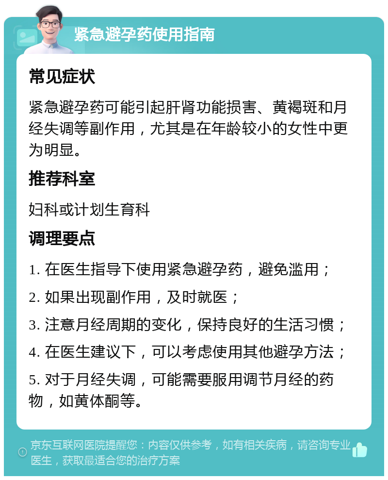 紧急避孕药使用指南 常见症状 紧急避孕药可能引起肝肾功能损害、黄褐斑和月经失调等副作用，尤其是在年龄较小的女性中更为明显。 推荐科室 妇科或计划生育科 调理要点 1. 在医生指导下使用紧急避孕药，避免滥用； 2. 如果出现副作用，及时就医； 3. 注意月经周期的变化，保持良好的生活习惯； 4. 在医生建议下，可以考虑使用其他避孕方法； 5. 对于月经失调，可能需要服用调节月经的药物，如黄体酮等。