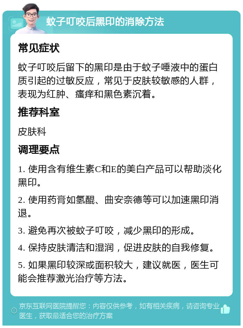 蚊子叮咬后黑印的消除方法 常见症状 蚊子叮咬后留下的黑印是由于蚊子唾液中的蛋白质引起的过敏反应，常见于皮肤较敏感的人群，表现为红肿、瘙痒和黑色素沉着。 推荐科室 皮肤科 调理要点 1. 使用含有维生素C和E的美白产品可以帮助淡化黑印。 2. 使用药膏如氢醌、曲安奈德等可以加速黑印消退。 3. 避免再次被蚊子叮咬，减少黑印的形成。 4. 保持皮肤清洁和湿润，促进皮肤的自我修复。 5. 如果黑印较深或面积较大，建议就医，医生可能会推荐激光治疗等方法。