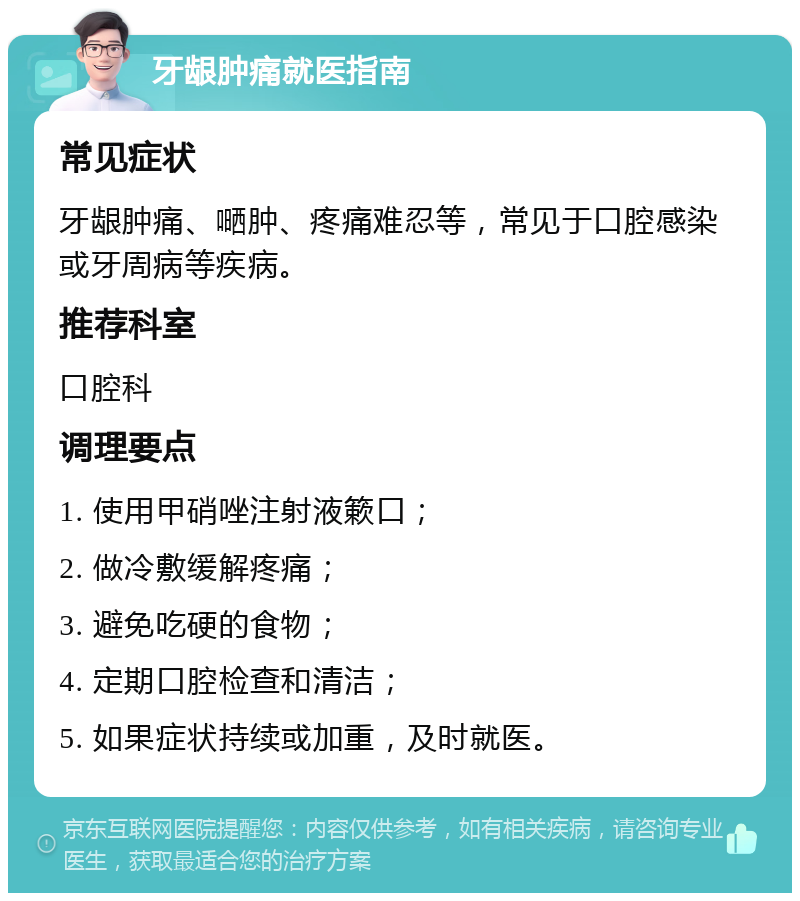 牙龈肿痛就医指南 常见症状 牙龈肿痛、嗮肿、疼痛难忍等，常见于口腔感染或牙周病等疾病。 推荐科室 口腔科 调理要点 1. 使用甲硝唑注射液簌口； 2. 做冷敷缓解疼痛； 3. 避免吃硬的食物； 4. 定期口腔检查和清洁； 5. 如果症状持续或加重，及时就医。