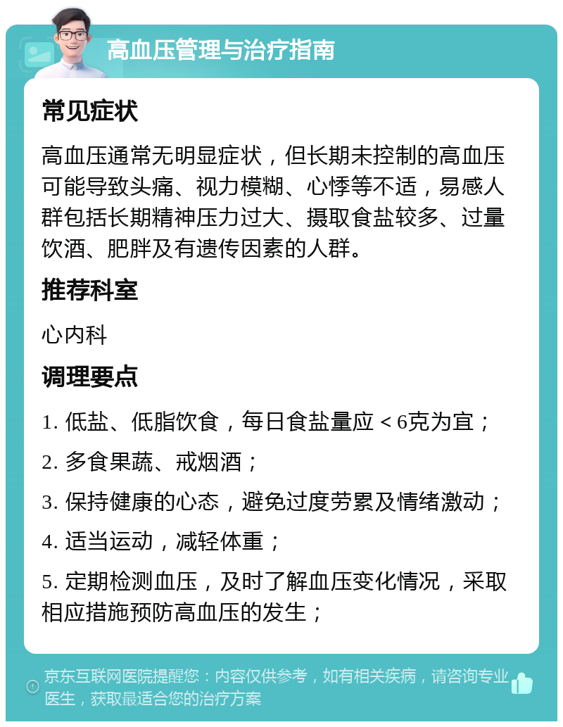 高血压管理与治疗指南 常见症状 高血压通常无明显症状，但长期未控制的高血压可能导致头痛、视力模糊、心悸等不适，易感人群包括长期精神压力过大、摄取食盐较多、过量饮酒、肥胖及有遗传因素的人群。 推荐科室 心内科 调理要点 1. 低盐、低脂饮食，每日食盐量应＜6克为宜； 2. 多食果蔬、戒烟酒； 3. 保持健康的心态，避免过度劳累及情绪激动； 4. 适当运动，减轻体重； 5. 定期检测血压，及时了解血压变化情况，采取相应措施预防高血压的发生；