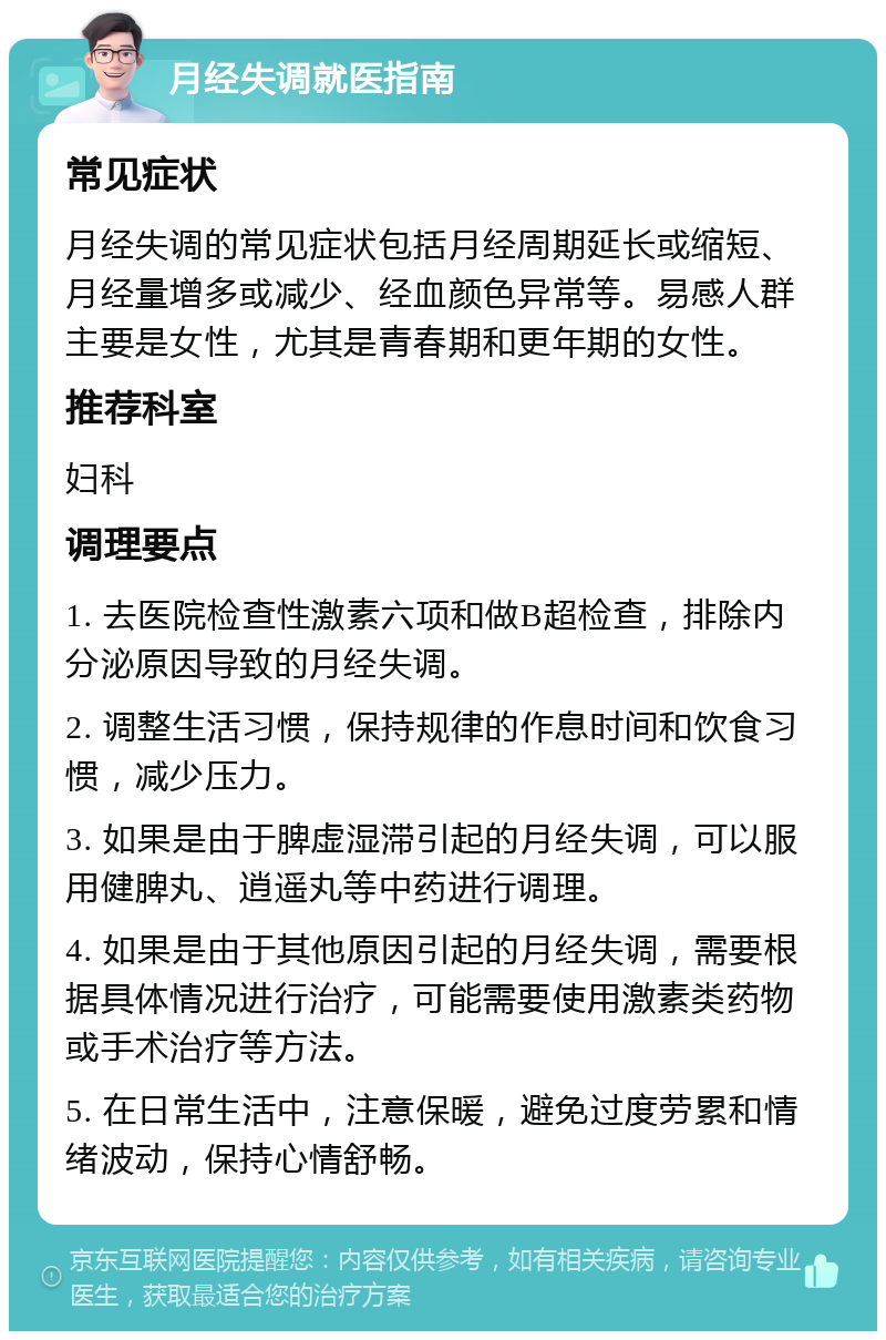 月经失调就医指南 常见症状 月经失调的常见症状包括月经周期延长或缩短、月经量增多或减少、经血颜色异常等。易感人群主要是女性，尤其是青春期和更年期的女性。 推荐科室 妇科 调理要点 1. 去医院检查性激素六项和做B超检查，排除内分泌原因导致的月经失调。 2. 调整生活习惯，保持规律的作息时间和饮食习惯，减少压力。 3. 如果是由于脾虚湿滞引起的月经失调，可以服用健脾丸、逍遥丸等中药进行调理。 4. 如果是由于其他原因引起的月经失调，需要根据具体情况进行治疗，可能需要使用激素类药物或手术治疗等方法。 5. 在日常生活中，注意保暖，避免过度劳累和情绪波动，保持心情舒畅。