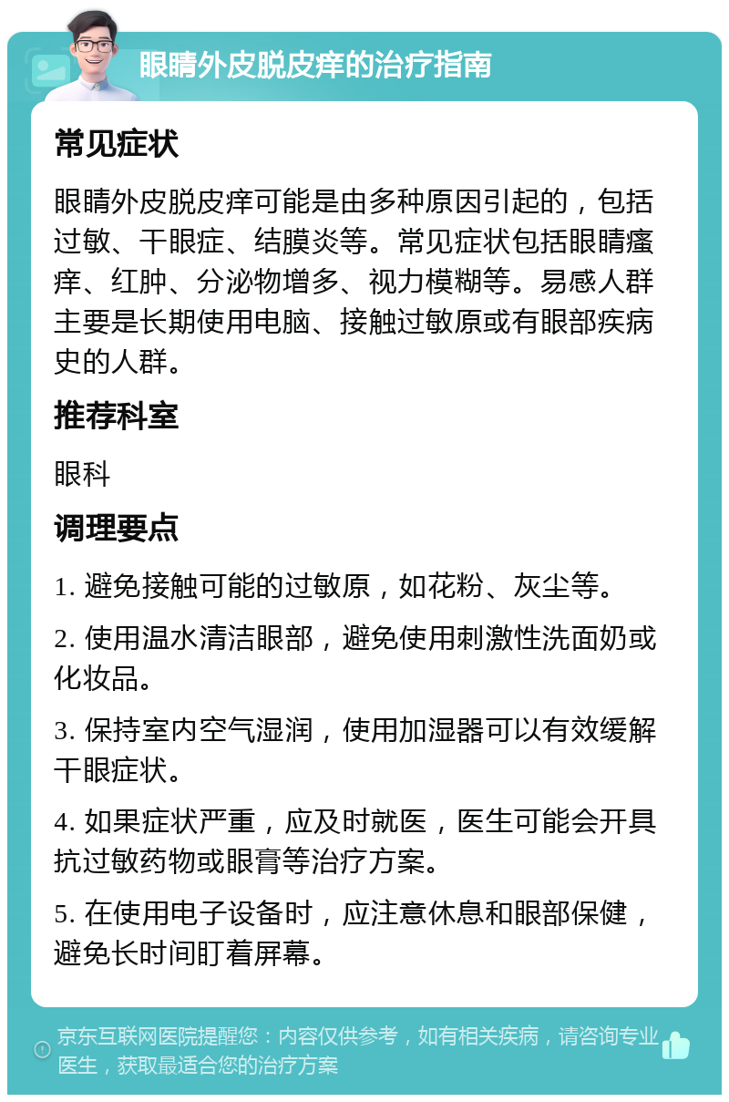 眼睛外皮脱皮痒的治疗指南 常见症状 眼睛外皮脱皮痒可能是由多种原因引起的，包括过敏、干眼症、结膜炎等。常见症状包括眼睛瘙痒、红肿、分泌物增多、视力模糊等。易感人群主要是长期使用电脑、接触过敏原或有眼部疾病史的人群。 推荐科室 眼科 调理要点 1. 避免接触可能的过敏原，如花粉、灰尘等。 2. 使用温水清洁眼部，避免使用刺激性洗面奶或化妆品。 3. 保持室内空气湿润，使用加湿器可以有效缓解干眼症状。 4. 如果症状严重，应及时就医，医生可能会开具抗过敏药物或眼膏等治疗方案。 5. 在使用电子设备时，应注意休息和眼部保健，避免长时间盯着屏幕。