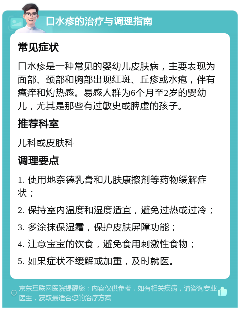 口水疹的治疗与调理指南 常见症状 口水疹是一种常见的婴幼儿皮肤病，主要表现为面部、颈部和胸部出现红斑、丘疹或水疱，伴有瘙痒和灼热感。易感人群为6个月至2岁的婴幼儿，尤其是那些有过敏史或脾虚的孩子。 推荐科室 儿科或皮肤科 调理要点 1. 使用地奈德乳膏和儿肤康擦剂等药物缓解症状； 2. 保持室内温度和湿度适宜，避免过热或过冷； 3. 多涂抹保湿霜，保护皮肤屏障功能； 4. 注意宝宝的饮食，避免食用刺激性食物； 5. 如果症状不缓解或加重，及时就医。