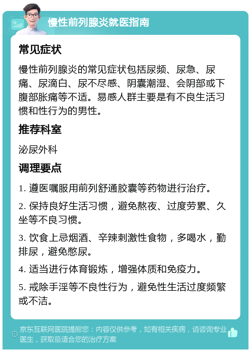 慢性前列腺炎就医指南 常见症状 慢性前列腺炎的常见症状包括尿频、尿急、尿痛、尿滴白、尿不尽感、阴囊潮湿、会阴部或下腹部胀痛等不适。易感人群主要是有不良生活习惯和性行为的男性。 推荐科室 泌尿外科 调理要点 1. 遵医嘱服用前列舒通胶囊等药物进行治疗。 2. 保持良好生活习惯，避免熬夜、过度劳累、久坐等不良习惯。 3. 饮食上忌烟酒、辛辣刺激性食物，多喝水，勤排尿，避免憋尿。 4. 适当进行体育锻炼，增强体质和免疫力。 5. 戒除手淫等不良性行为，避免性生活过度频繁或不洁。