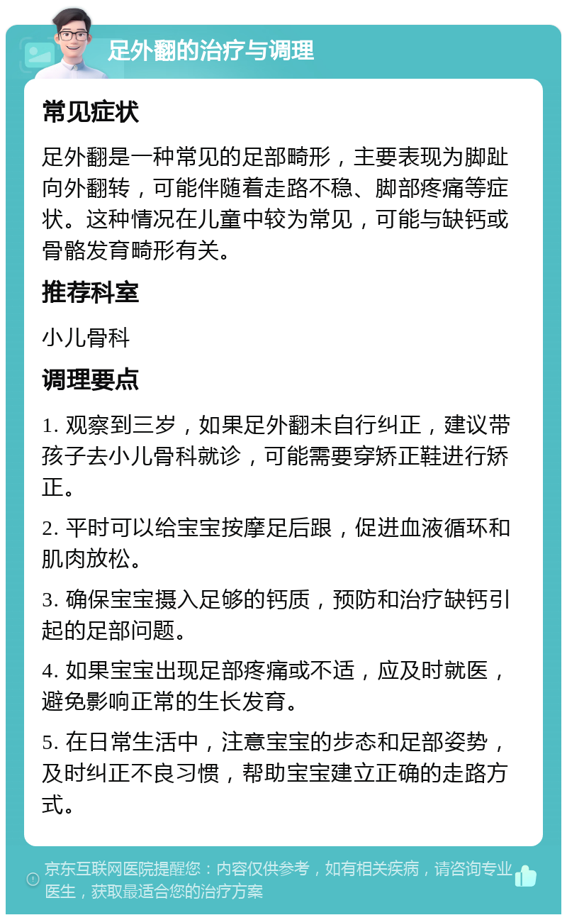 足外翻的治疗与调理 常见症状 足外翻是一种常见的足部畸形，主要表现为脚趾向外翻转，可能伴随着走路不稳、脚部疼痛等症状。这种情况在儿童中较为常见，可能与缺钙或骨骼发育畸形有关。 推荐科室 小儿骨科 调理要点 1. 观察到三岁，如果足外翻未自行纠正，建议带孩子去小儿骨科就诊，可能需要穿矫正鞋进行矫正。 2. 平时可以给宝宝按摩足后跟，促进血液循环和肌肉放松。 3. 确保宝宝摄入足够的钙质，预防和治疗缺钙引起的足部问题。 4. 如果宝宝出现足部疼痛或不适，应及时就医，避免影响正常的生长发育。 5. 在日常生活中，注意宝宝的步态和足部姿势，及时纠正不良习惯，帮助宝宝建立正确的走路方式。