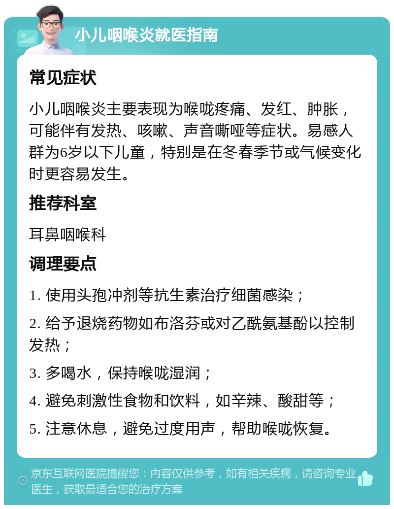 小儿咽喉炎就医指南 常见症状 小儿咽喉炎主要表现为喉咙疼痛、发红、肿胀，可能伴有发热、咳嗽、声音嘶哑等症状。易感人群为6岁以下儿童，特别是在冬春季节或气候变化时更容易发生。 推荐科室 耳鼻咽喉科 调理要点 1. 使用头孢冲剂等抗生素治疗细菌感染； 2. 给予退烧药物如布洛芬或对乙酰氨基酚以控制发热； 3. 多喝水，保持喉咙湿润； 4. 避免刺激性食物和饮料，如辛辣、酸甜等； 5. 注意休息，避免过度用声，帮助喉咙恢复。