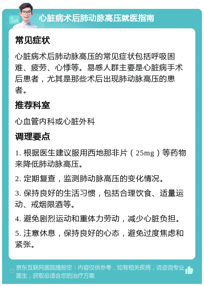 心脏病术后肺动脉高压就医指南 常见症状 心脏病术后肺动脉高压的常见症状包括呼吸困难、疲劳、心悸等。易感人群主要是心脏病手术后患者，尤其是那些术后出现肺动脉高压的患者。 推荐科室 心血管内科或心脏外科 调理要点 1. 根据医生建议服用西地那非片（25mg）等药物来降低肺动脉高压。 2. 定期复查，监测肺动脉高压的变化情况。 3. 保持良好的生活习惯，包括合理饮食、适量运动、戒烟限酒等。 4. 避免剧烈运动和重体力劳动，减少心脏负担。 5. 注意休息，保持良好的心态，避免过度焦虑和紧张。