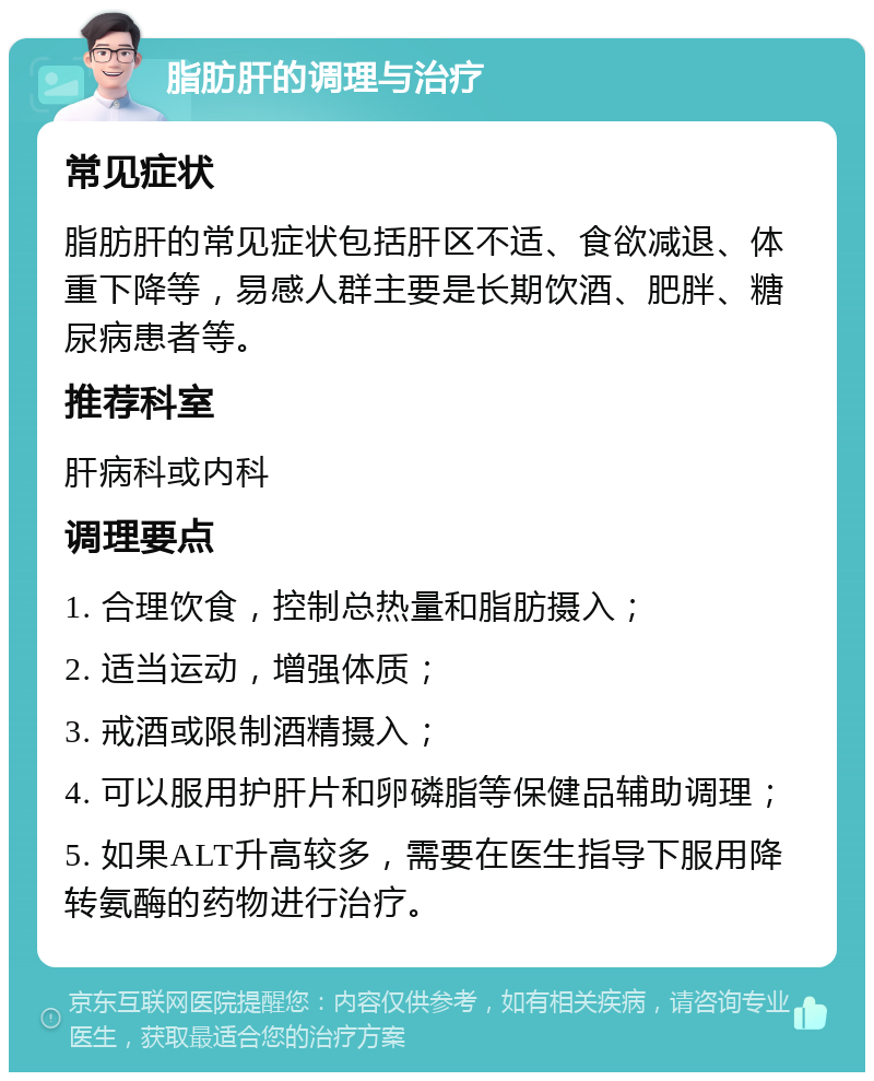 脂肪肝的调理与治疗 常见症状 脂肪肝的常见症状包括肝区不适、食欲减退、体重下降等，易感人群主要是长期饮酒、肥胖、糖尿病患者等。 推荐科室 肝病科或内科 调理要点 1. 合理饮食，控制总热量和脂肪摄入； 2. 适当运动，增强体质； 3. 戒酒或限制酒精摄入； 4. 可以服用护肝片和卵磷脂等保健品辅助调理； 5. 如果ALT升高较多，需要在医生指导下服用降转氨酶的药物进行治疗。