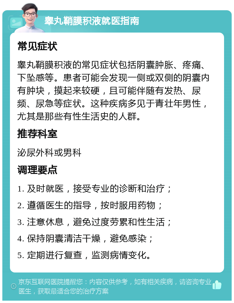 睾丸鞘膜积液就医指南 常见症状 睾丸鞘膜积液的常见症状包括阴囊肿胀、疼痛、下坠感等。患者可能会发现一侧或双侧的阴囊内有肿块，摸起来较硬，且可能伴随有发热、尿频、尿急等症状。这种疾病多见于青壮年男性，尤其是那些有性生活史的人群。 推荐科室 泌尿外科或男科 调理要点 1. 及时就医，接受专业的诊断和治疗； 2. 遵循医生的指导，按时服用药物； 3. 注意休息，避免过度劳累和性生活； 4. 保持阴囊清洁干燥，避免感染； 5. 定期进行复查，监测病情变化。