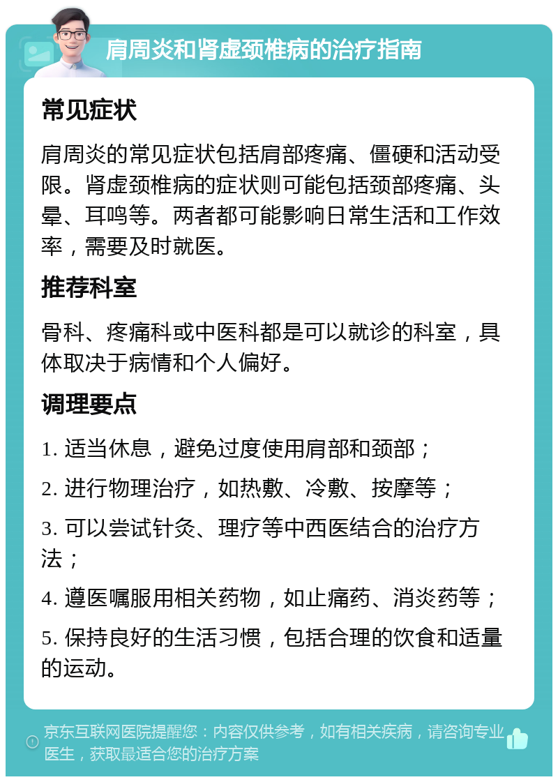 肩周炎和肾虚颈椎病的治疗指南 常见症状 肩周炎的常见症状包括肩部疼痛、僵硬和活动受限。肾虚颈椎病的症状则可能包括颈部疼痛、头晕、耳鸣等。两者都可能影响日常生活和工作效率，需要及时就医。 推荐科室 骨科、疼痛科或中医科都是可以就诊的科室，具体取决于病情和个人偏好。 调理要点 1. 适当休息，避免过度使用肩部和颈部； 2. 进行物理治疗，如热敷、冷敷、按摩等； 3. 可以尝试针灸、理疗等中西医结合的治疗方法； 4. 遵医嘱服用相关药物，如止痛药、消炎药等； 5. 保持良好的生活习惯，包括合理的饮食和适量的运动。