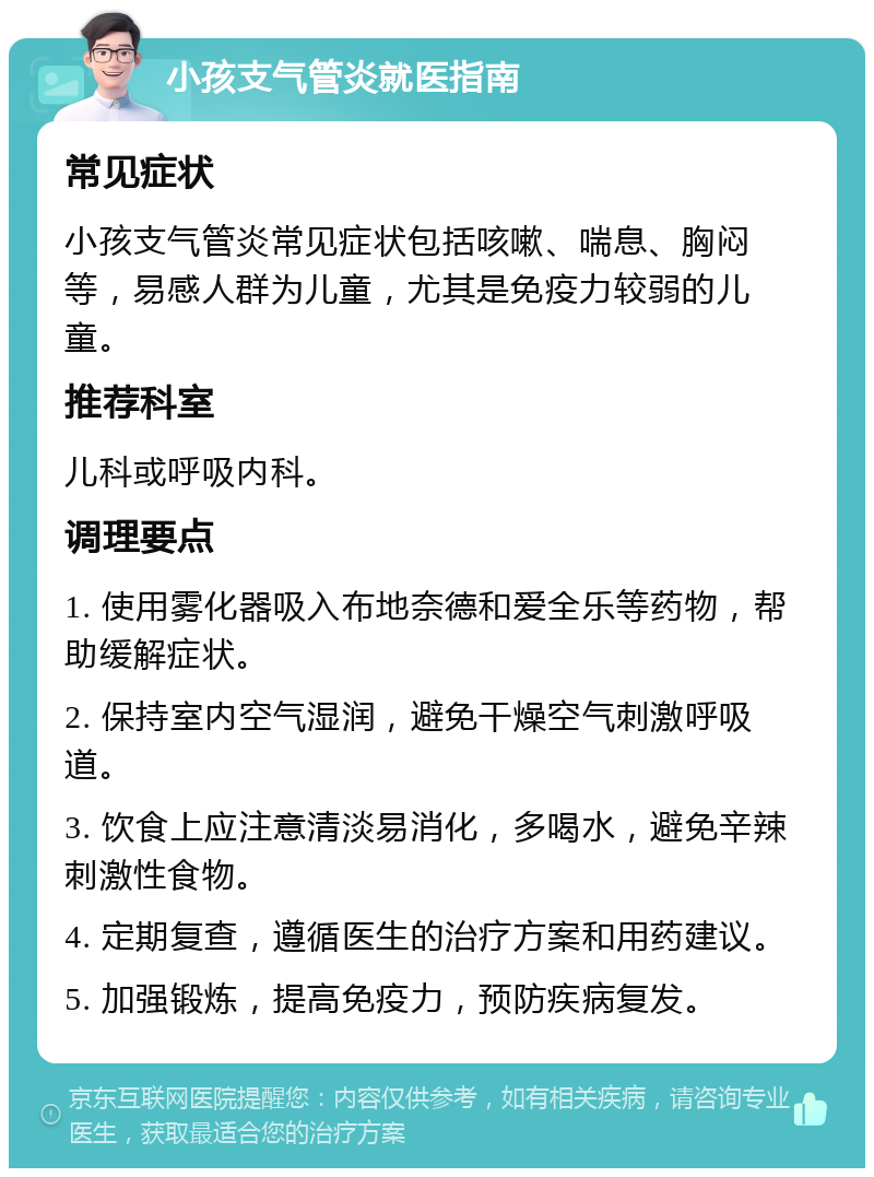 小孩支气管炎就医指南 常见症状 小孩支气管炎常见症状包括咳嗽、喘息、胸闷等，易感人群为儿童，尤其是免疫力较弱的儿童。 推荐科室 儿科或呼吸内科。 调理要点 1. 使用雾化器吸入布地奈德和爱全乐等药物，帮助缓解症状。 2. 保持室内空气湿润，避免干燥空气刺激呼吸道。 3. 饮食上应注意清淡易消化，多喝水，避免辛辣刺激性食物。 4. 定期复查，遵循医生的治疗方案和用药建议。 5. 加强锻炼，提高免疫力，预防疾病复发。