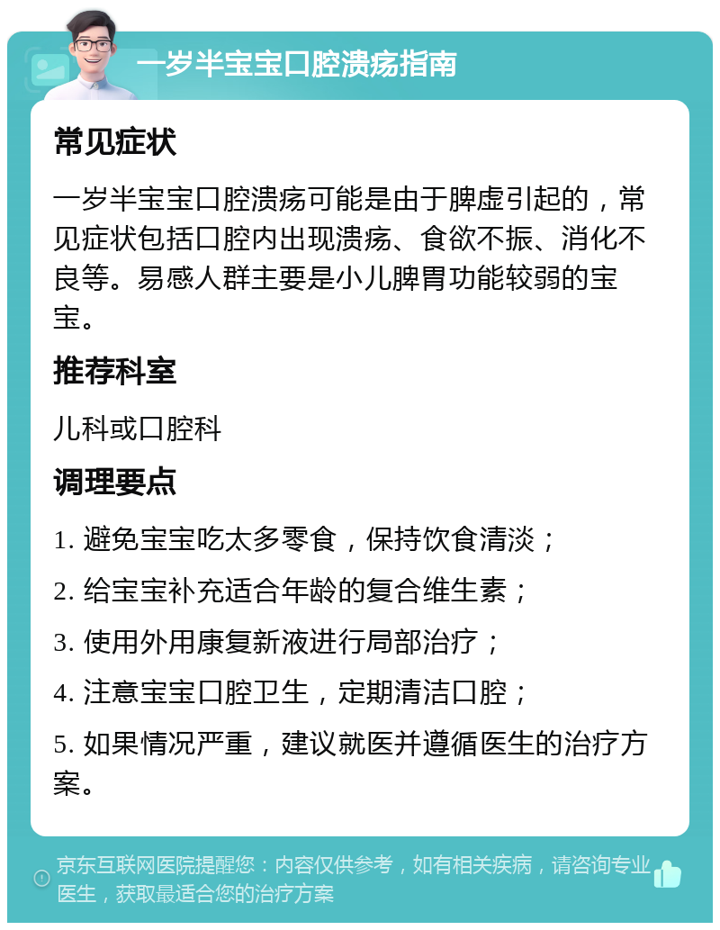 一岁半宝宝口腔溃疡指南 常见症状 一岁半宝宝口腔溃疡可能是由于脾虚引起的，常见症状包括口腔内出现溃疡、食欲不振、消化不良等。易感人群主要是小儿脾胃功能较弱的宝宝。 推荐科室 儿科或口腔科 调理要点 1. 避免宝宝吃太多零食，保持饮食清淡； 2. 给宝宝补充适合年龄的复合维生素； 3. 使用外用康复新液进行局部治疗； 4. 注意宝宝口腔卫生，定期清洁口腔； 5. 如果情况严重，建议就医并遵循医生的治疗方案。