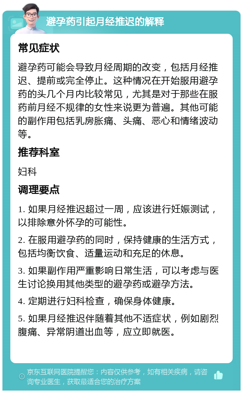 避孕药引起月经推迟的解释 常见症状 避孕药可能会导致月经周期的改变，包括月经推迟、提前或完全停止。这种情况在开始服用避孕药的头几个月内比较常见，尤其是对于那些在服药前月经不规律的女性来说更为普遍。其他可能的副作用包括乳房胀痛、头痛、恶心和情绪波动等。 推荐科室 妇科 调理要点 1. 如果月经推迟超过一周，应该进行妊娠测试，以排除意外怀孕的可能性。 2. 在服用避孕药的同时，保持健康的生活方式，包括均衡饮食、适量运动和充足的休息。 3. 如果副作用严重影响日常生活，可以考虑与医生讨论换用其他类型的避孕药或避孕方法。 4. 定期进行妇科检查，确保身体健康。 5. 如果月经推迟伴随着其他不适症状，例如剧烈腹痛、异常阴道出血等，应立即就医。