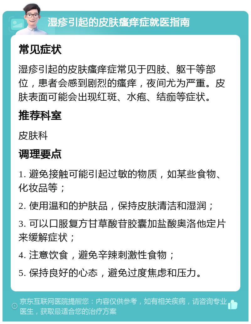 湿疹引起的皮肤瘙痒症就医指南 常见症状 湿疹引起的皮肤瘙痒症常见于四肢、躯干等部位，患者会感到剧烈的瘙痒，夜间尤为严重。皮肤表面可能会出现红斑、水疱、结痂等症状。 推荐科室 皮肤科 调理要点 1. 避免接触可能引起过敏的物质，如某些食物、化妆品等； 2. 使用温和的护肤品，保持皮肤清洁和湿润； 3. 可以口服复方甘草酸苷胶囊加盐酸奥洛他定片来缓解症状； 4. 注意饮食，避免辛辣刺激性食物； 5. 保持良好的心态，避免过度焦虑和压力。