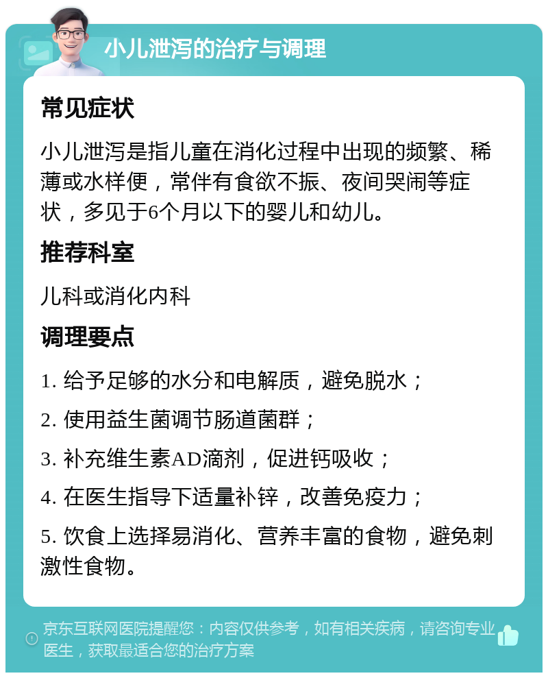 小儿泄泻的治疗与调理 常见症状 小儿泄泻是指儿童在消化过程中出现的频繁、稀薄或水样便，常伴有食欲不振、夜间哭闹等症状，多见于6个月以下的婴儿和幼儿。 推荐科室 儿科或消化内科 调理要点 1. 给予足够的水分和电解质，避免脱水； 2. 使用益生菌调节肠道菌群； 3. 补充维生素AD滴剂，促进钙吸收； 4. 在医生指导下适量补锌，改善免疫力； 5. 饮食上选择易消化、营养丰富的食物，避免刺激性食物。