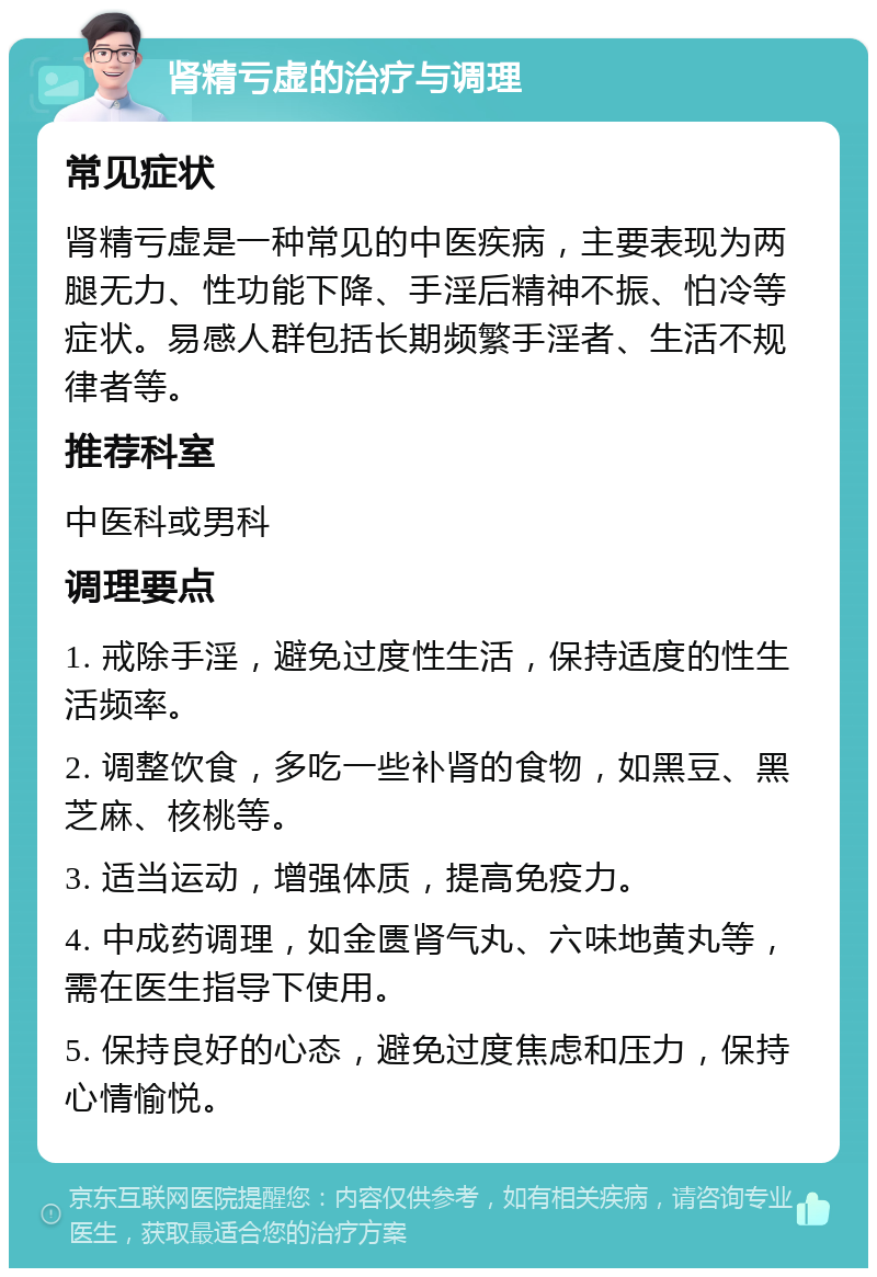 肾精亏虚的治疗与调理 常见症状 肾精亏虚是一种常见的中医疾病，主要表现为两腿无力、性功能下降、手淫后精神不振、怕冷等症状。易感人群包括长期频繁手淫者、生活不规律者等。 推荐科室 中医科或男科 调理要点 1. 戒除手淫，避免过度性生活，保持适度的性生活频率。 2. 调整饮食，多吃一些补肾的食物，如黑豆、黑芝麻、核桃等。 3. 适当运动，增强体质，提高免疫力。 4. 中成药调理，如金匮肾气丸、六味地黄丸等，需在医生指导下使用。 5. 保持良好的心态，避免过度焦虑和压力，保持心情愉悦。