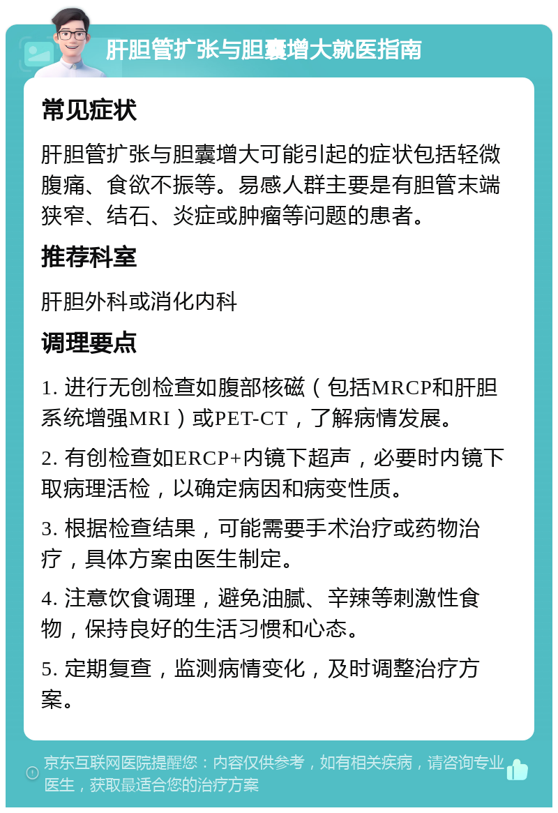 肝胆管扩张与胆囊增大就医指南 常见症状 肝胆管扩张与胆囊增大可能引起的症状包括轻微腹痛、食欲不振等。易感人群主要是有胆管末端狭窄、结石、炎症或肿瘤等问题的患者。 推荐科室 肝胆外科或消化内科 调理要点 1. 进行无创检查如腹部核磁（包括MRCP和肝胆系统增强MRI）或PET-CT，了解病情发展。 2. 有创检查如ERCP+内镜下超声，必要时内镜下取病理活检，以确定病因和病变性质。 3. 根据检查结果，可能需要手术治疗或药物治疗，具体方案由医生制定。 4. 注意饮食调理，避免油腻、辛辣等刺激性食物，保持良好的生活习惯和心态。 5. 定期复查，监测病情变化，及时调整治疗方案。