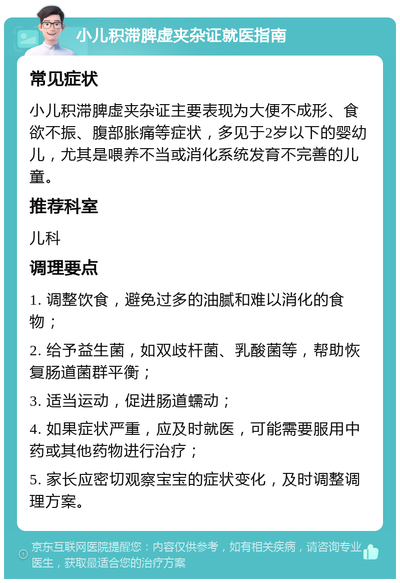 小儿积滞脾虚夹杂证就医指南 常见症状 小儿积滞脾虚夹杂证主要表现为大便不成形、食欲不振、腹部胀痛等症状，多见于2岁以下的婴幼儿，尤其是喂养不当或消化系统发育不完善的儿童。 推荐科室 儿科 调理要点 1. 调整饮食，避免过多的油腻和难以消化的食物； 2. 给予益生菌，如双歧杆菌、乳酸菌等，帮助恢复肠道菌群平衡； 3. 适当运动，促进肠道蠕动； 4. 如果症状严重，应及时就医，可能需要服用中药或其他药物进行治疗； 5. 家长应密切观察宝宝的症状变化，及时调整调理方案。