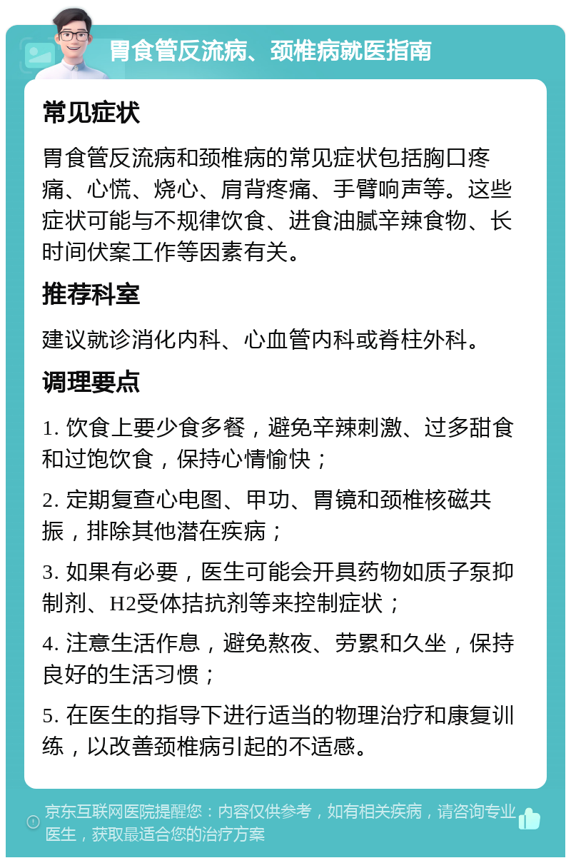 胃食管反流病、颈椎病就医指南 常见症状 胃食管反流病和颈椎病的常见症状包括胸口疼痛、心慌、烧心、肩背疼痛、手臂响声等。这些症状可能与不规律饮食、进食油腻辛辣食物、长时间伏案工作等因素有关。 推荐科室 建议就诊消化内科、心血管内科或脊柱外科。 调理要点 1. 饮食上要少食多餐，避免辛辣刺激、过多甜食和过饱饮食，保持心情愉快； 2. 定期复查心电图、甲功、胃镜和颈椎核磁共振，排除其他潜在疾病； 3. 如果有必要，医生可能会开具药物如质子泵抑制剂、H2受体拮抗剂等来控制症状； 4. 注意生活作息，避免熬夜、劳累和久坐，保持良好的生活习惯； 5. 在医生的指导下进行适当的物理治疗和康复训练，以改善颈椎病引起的不适感。