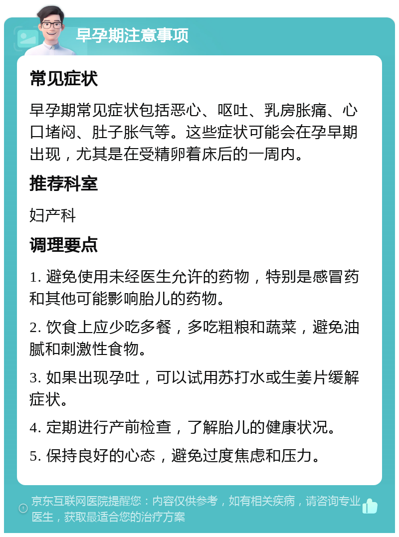 早孕期注意事项 常见症状 早孕期常见症状包括恶心、呕吐、乳房胀痛、心口堵闷、肚子胀气等。这些症状可能会在孕早期出现，尤其是在受精卵着床后的一周内。 推荐科室 妇产科 调理要点 1. 避免使用未经医生允许的药物，特别是感冒药和其他可能影响胎儿的药物。 2. 饮食上应少吃多餐，多吃粗粮和蔬菜，避免油腻和刺激性食物。 3. 如果出现孕吐，可以试用苏打水或生姜片缓解症状。 4. 定期进行产前检查，了解胎儿的健康状况。 5. 保持良好的心态，避免过度焦虑和压力。