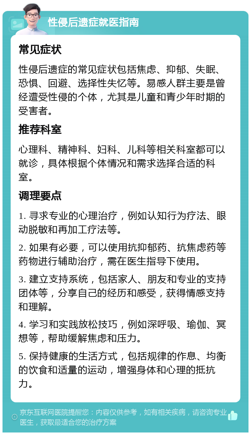 性侵后遗症就医指南 常见症状 性侵后遗症的常见症状包括焦虑、抑郁、失眠、恐惧、回避、选择性失忆等。易感人群主要是曾经遭受性侵的个体，尤其是儿童和青少年时期的受害者。 推荐科室 心理科、精神科、妇科、儿科等相关科室都可以就诊，具体根据个体情况和需求选择合适的科室。 调理要点 1. 寻求专业的心理治疗，例如认知行为疗法、眼动脱敏和再加工疗法等。 2. 如果有必要，可以使用抗抑郁药、抗焦虑药等药物进行辅助治疗，需在医生指导下使用。 3. 建立支持系统，包括家人、朋友和专业的支持团体等，分享自己的经历和感受，获得情感支持和理解。 4. 学习和实践放松技巧，例如深呼吸、瑜伽、冥想等，帮助缓解焦虑和压力。 5. 保持健康的生活方式，包括规律的作息、均衡的饮食和适量的运动，增强身体和心理的抵抗力。