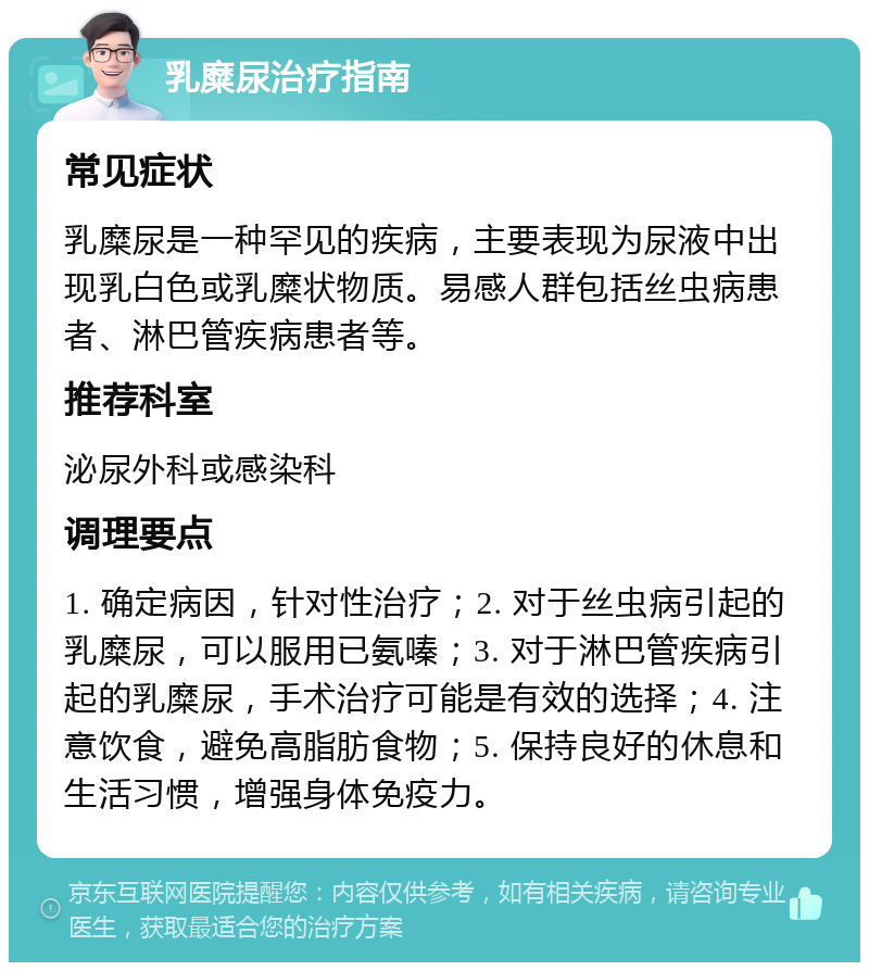 乳糜尿治疗指南 常见症状 乳糜尿是一种罕见的疾病，主要表现为尿液中出现乳白色或乳糜状物质。易感人群包括丝虫病患者、淋巴管疾病患者等。 推荐科室 泌尿外科或感染科 调理要点 1. 确定病因，针对性治疗；2. 对于丝虫病引起的乳糜尿，可以服用已氨嗪；3. 对于淋巴管疾病引起的乳糜尿，手术治疗可能是有效的选择；4. 注意饮食，避免高脂肪食物；5. 保持良好的休息和生活习惯，增强身体免疫力。