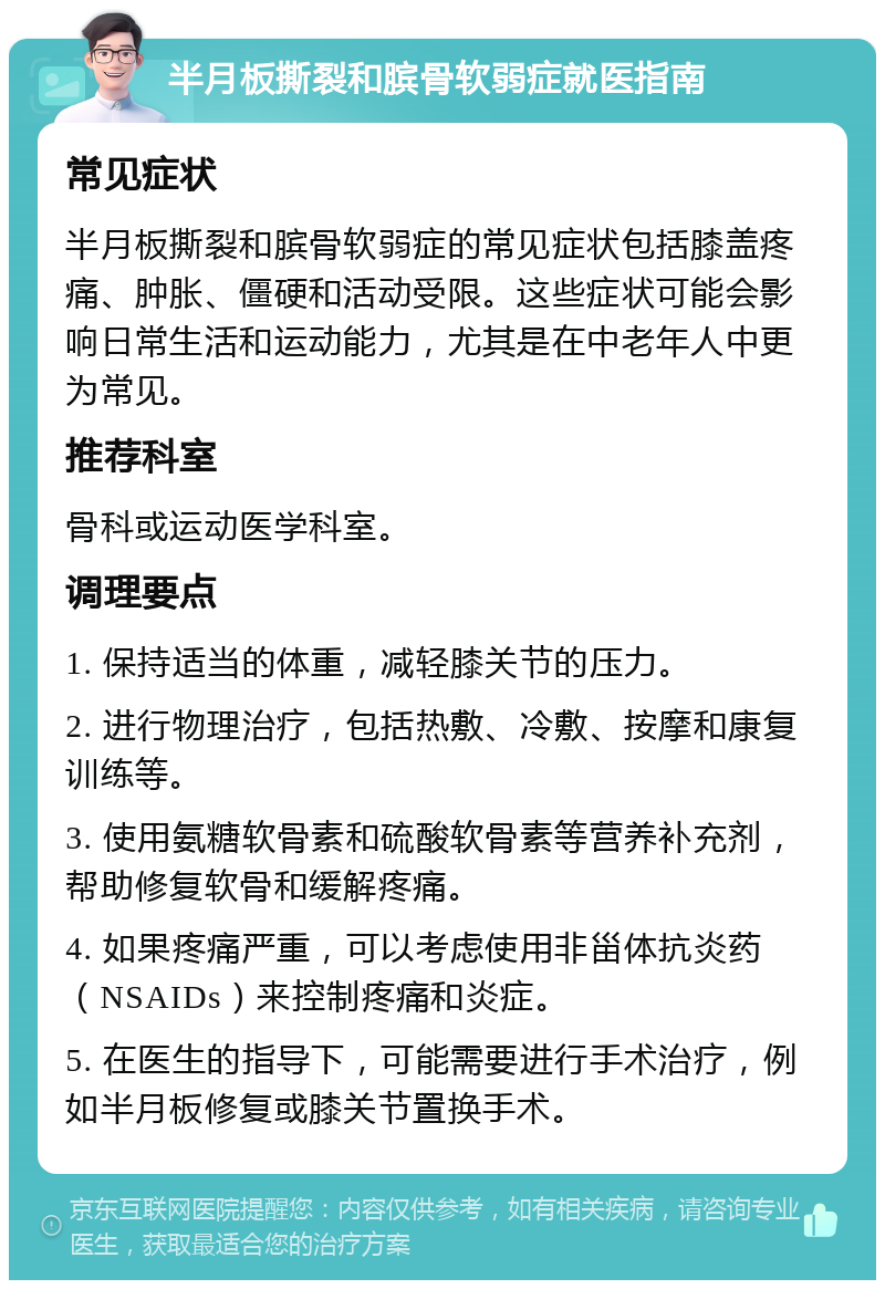 半月板撕裂和膑骨软弱症就医指南 常见症状 半月板撕裂和膑骨软弱症的常见症状包括膝盖疼痛、肿胀、僵硬和活动受限。这些症状可能会影响日常生活和运动能力，尤其是在中老年人中更为常见。 推荐科室 骨科或运动医学科室。 调理要点 1. 保持适当的体重，减轻膝关节的压力。 2. 进行物理治疗，包括热敷、冷敷、按摩和康复训练等。 3. 使用氨糖软骨素和硫酸软骨素等营养补充剂，帮助修复软骨和缓解疼痛。 4. 如果疼痛严重，可以考虑使用非甾体抗炎药（NSAIDs）来控制疼痛和炎症。 5. 在医生的指导下，可能需要进行手术治疗，例如半月板修复或膝关节置换手术。