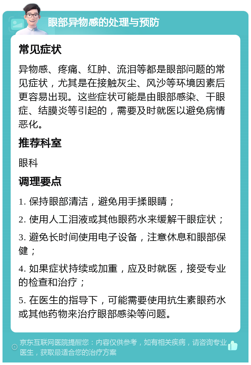 眼部异物感的处理与预防 常见症状 异物感、疼痛、红肿、流泪等都是眼部问题的常见症状，尤其是在接触灰尘、风沙等环境因素后更容易出现。这些症状可能是由眼部感染、干眼症、结膜炎等引起的，需要及时就医以避免病情恶化。 推荐科室 眼科 调理要点 1. 保持眼部清洁，避免用手揉眼睛； 2. 使用人工泪液或其他眼药水来缓解干眼症状； 3. 避免长时间使用电子设备，注意休息和眼部保健； 4. 如果症状持续或加重，应及时就医，接受专业的检查和治疗； 5. 在医生的指导下，可能需要使用抗生素眼药水或其他药物来治疗眼部感染等问题。